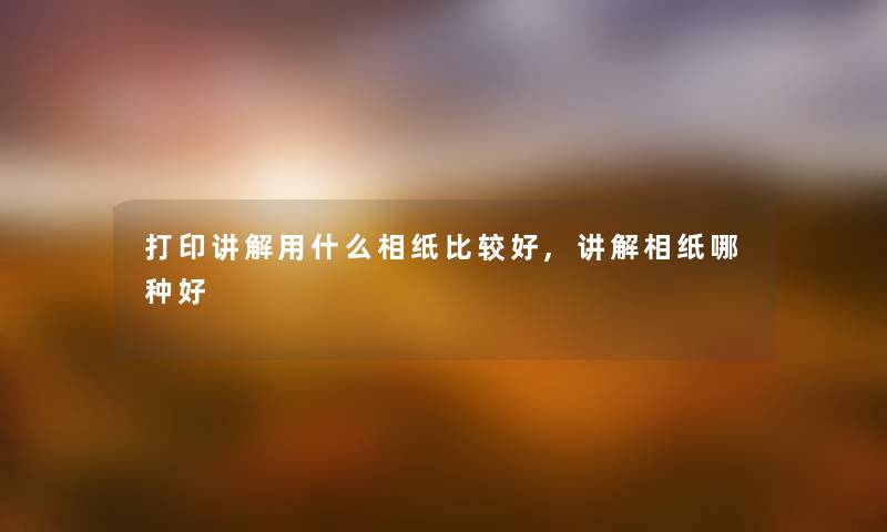 打印讲解用什么相纸比较好,讲解相纸哪种好
