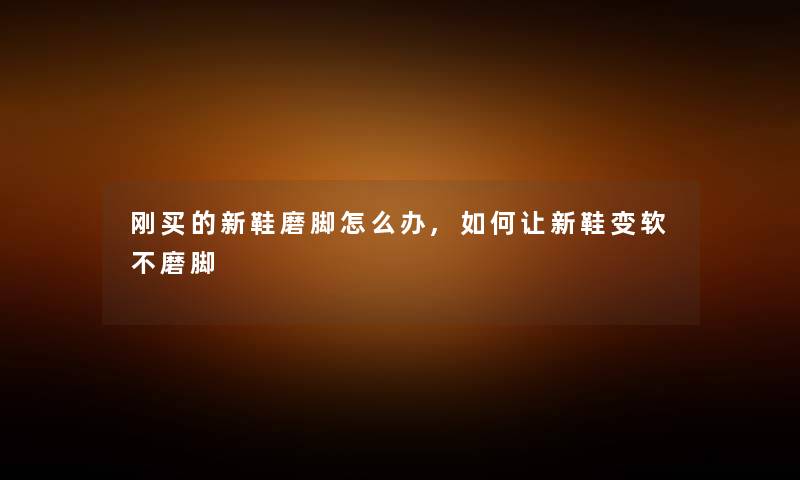刚买的新鞋磨脚怎么办,如何让新鞋变软不磨脚