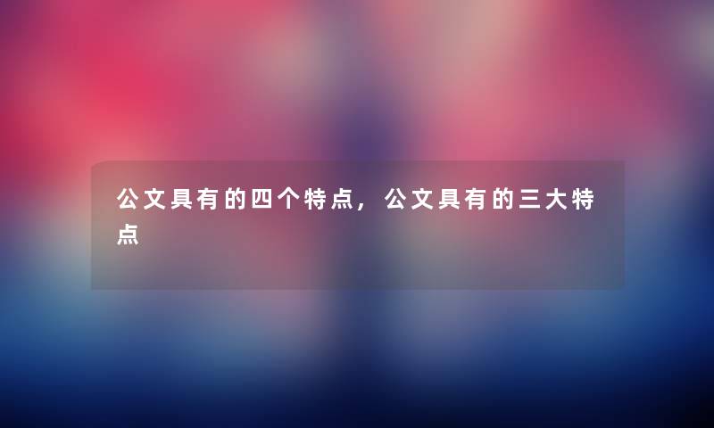 公文具有的四个特点,公文具有的三大特点