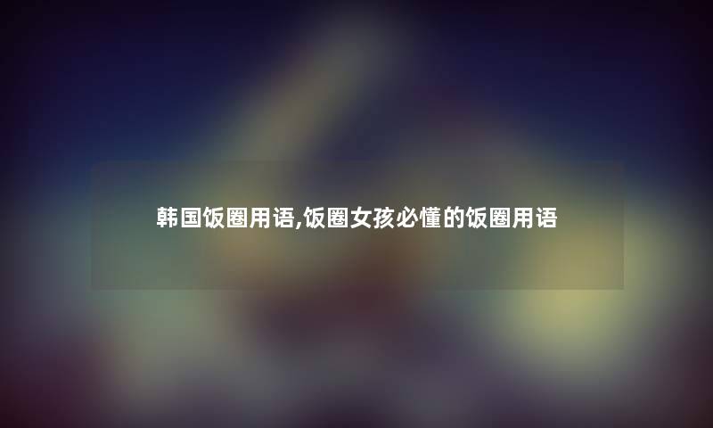 韩国饭圈用语,饭圈女孩必懂的饭圈用语