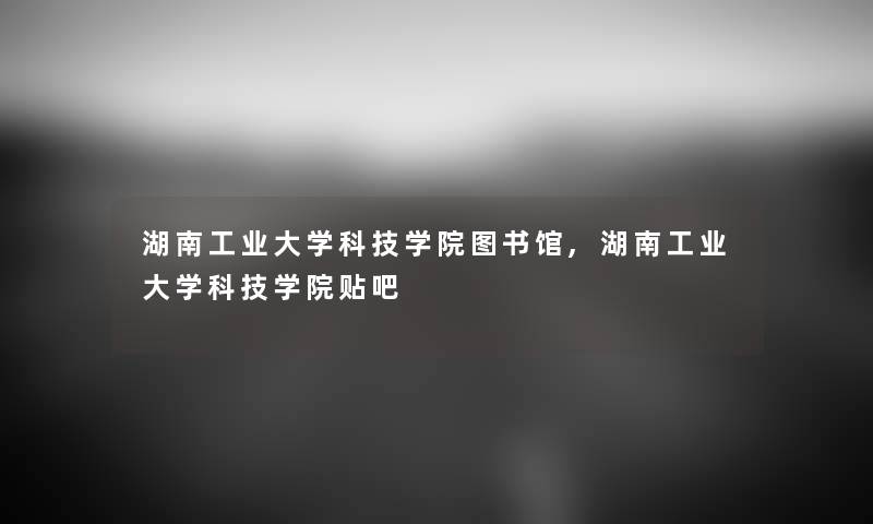 湖南工业大学科技学院图书馆,湖南工业大学科技学院贴吧