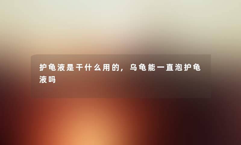 护龟液是干什么用的,乌龟能一直泡护龟液吗 护龟液是干什么用的,乌龟能一直泡护龟液吗
