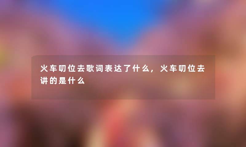 火车叨位去歌词表达了什么,火车叨位去讲的是什么