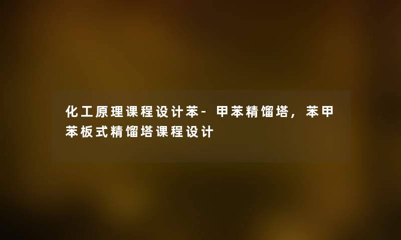 化工原理课程设计苯-甲苯精馏塔,苯甲苯板式精馏塔课程设计
