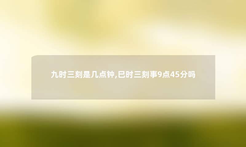 九时三刻是几点钟,巳时三刻事9点45分吗