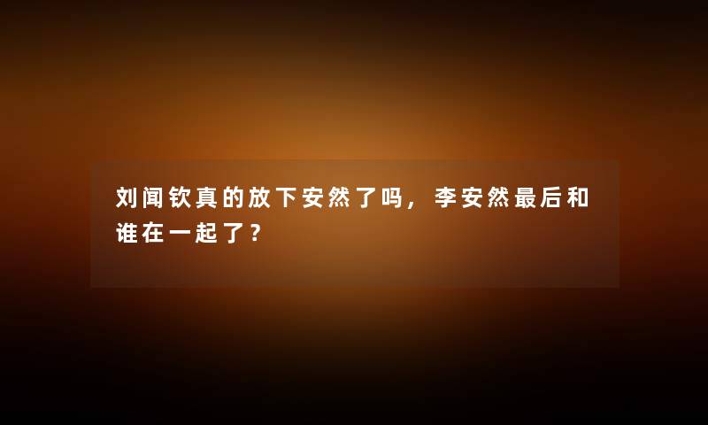 刘闻钦真的放下安然了吗,李安然后和谁在一起了？