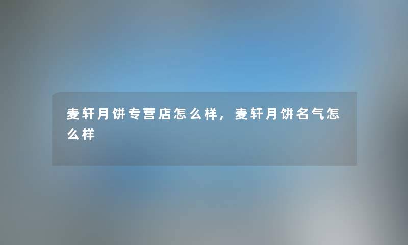 麦轩月饼专营店怎么样,麦轩月饼名气怎么样