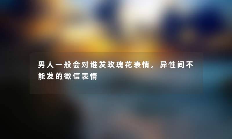 男人一般会对谁发玫瑰花表情,异性间不能发的微信表情