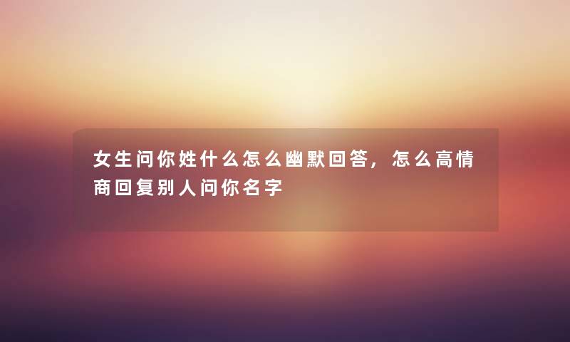 女生问你姓什么怎么幽默回答,怎么高情商回复别人问你名字