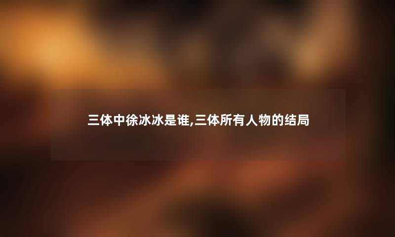 三体中徐冰冰是谁,三体所有人物的结局 三体中徐冰冰是谁,三体所有人物的结局