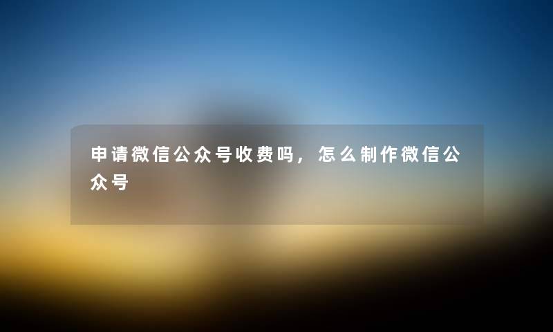 申请微信公众号收费吗,怎么制作微信公众号
