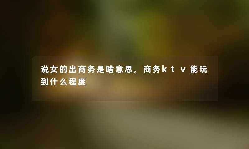 说女的出商务是啥意思,商务ktv能玩到什么程度