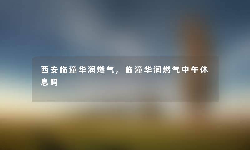 西安临潼华润燃气,临潼华润燃气中午休息吗