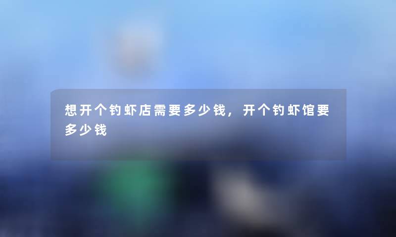 想开个钓虾店需要多少钱,开个钓虾馆要多少钱