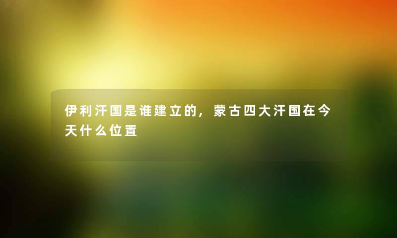 伊利汗国随笔建立的,蒙古四大汗国在今天什么位置