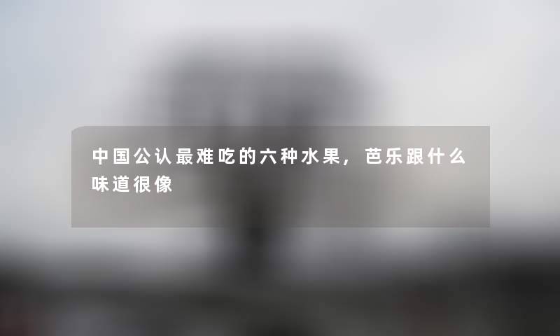 中国不错难吃的六种水果,芭乐跟什么味道很像 中国不错难吃的六种水果,芭乐跟什么味道很像