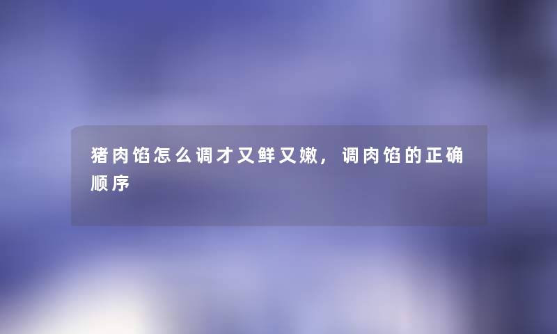 猪肉馅怎么调才又鲜又嫩,调肉馅的正确顺序