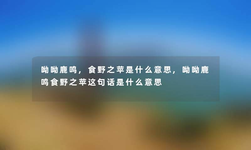 呦呦鹿鸣,食野之苹是什么意思,呦呦鹿鸣食野之苹这句话是什么意思