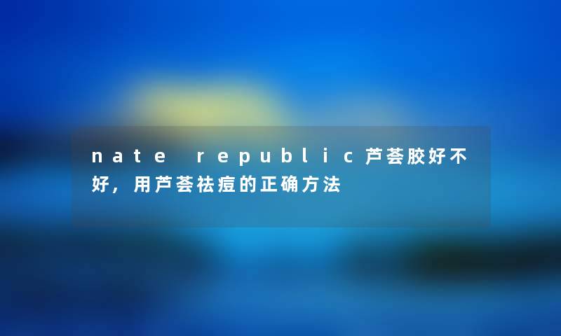 nate republic芦荟胶好不好,用芦荟祛痘的正确方法