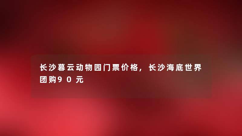 长沙暮云动物园门票价格,长沙海底世界团购90元
