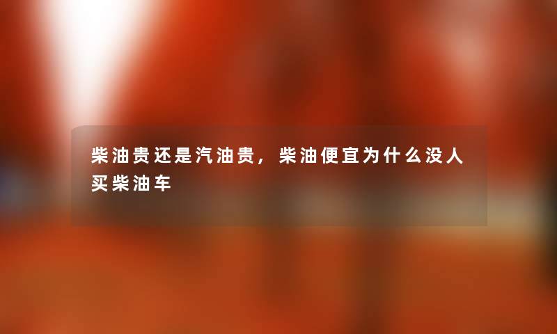 柴油贵还是汽油贵,柴油便宜为什么没人买柴油车