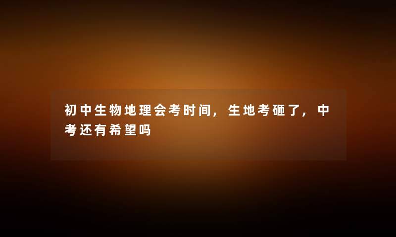 初中生物地理会考时间,生地考砸了,中考还有希望吗