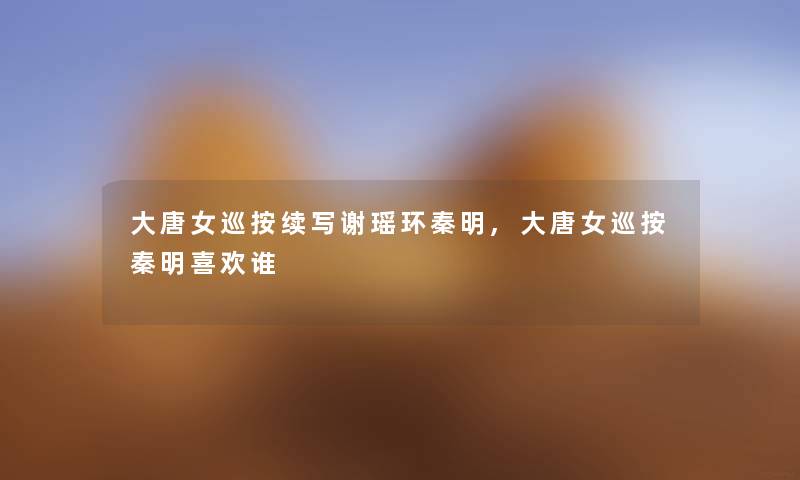 大唐女巡按续写谢瑶环秦明,大唐女巡按秦明喜欢谁