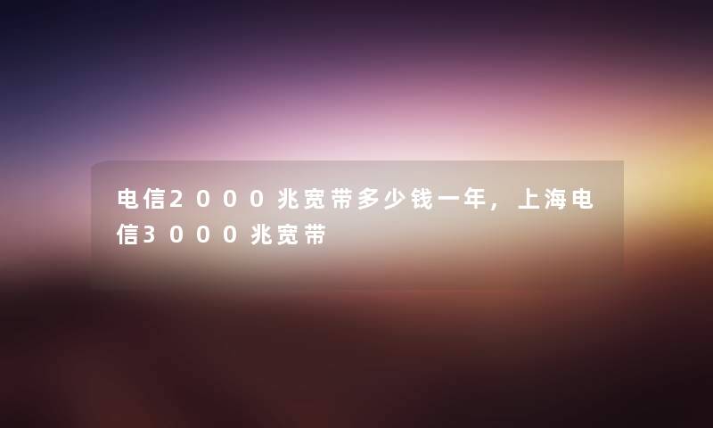 电信2000兆宽带多少钱一年,上海电信3000兆宽带