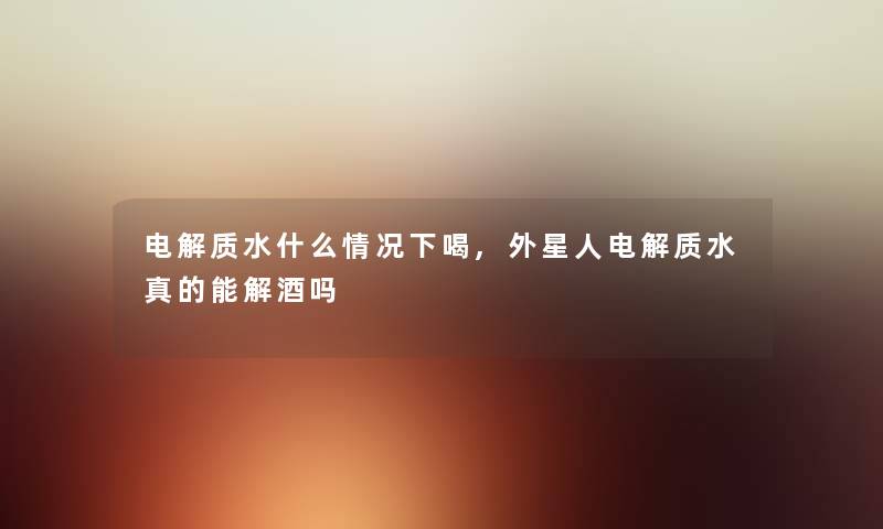 电解质水什么情况下喝,外星人电解质水真的能解酒吗