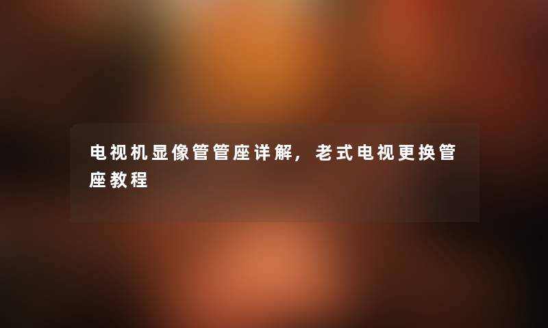 电视机显像管管座详解,老式电视更换管座教程