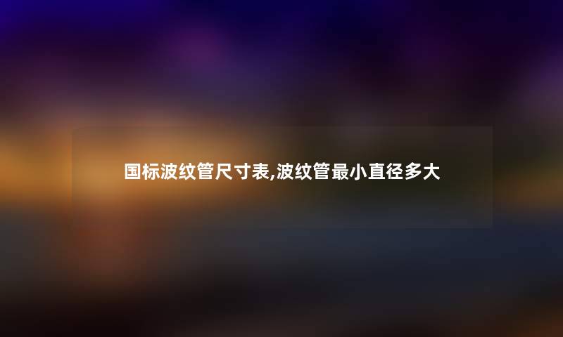 国标波纹管尺寸表,波纹管小直径多大