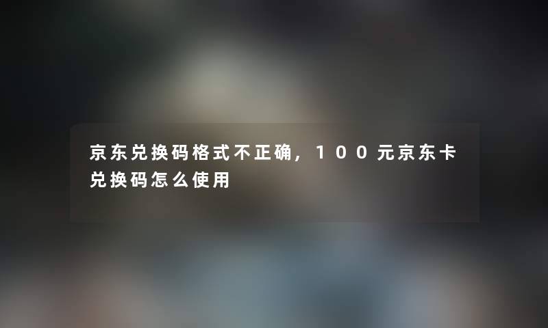 京东兑换码格式不正确,100元京东卡兑换码怎么使用 京东兑换码格式不正确,100元京东卡兑换码怎么使用