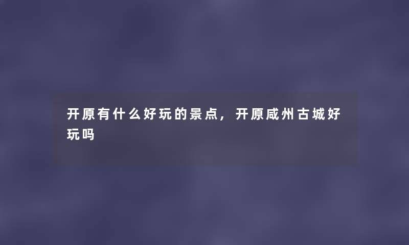 开原有什么好玩的景点,开原咸州古城好玩吗