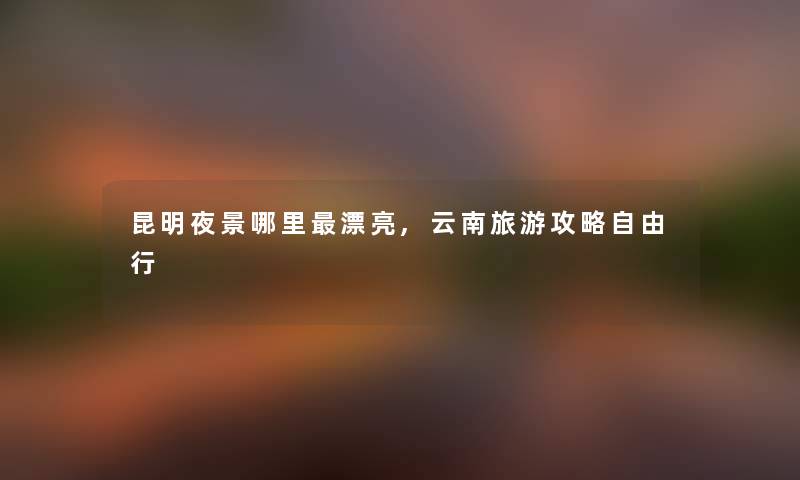 昆明夜景哪里漂亮,云南旅游攻略自由行