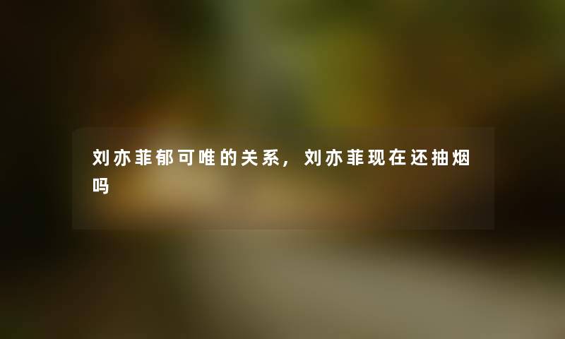 刘亦菲郁可唯的关系,刘亦菲现在还抽烟吗