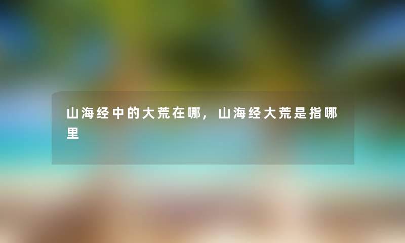 山海经中的大荒在哪,山海经大荒是指哪里