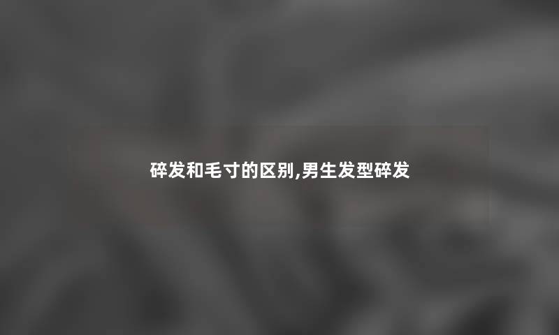 碎发和毛寸的区别,男生发型碎发