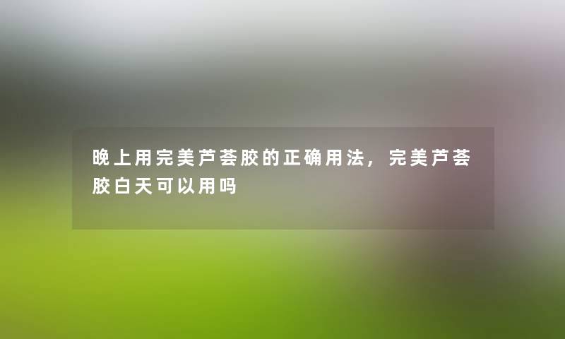 晚上用完美芦荟胶的正确用法,完美芦荟胶白天可以用吗