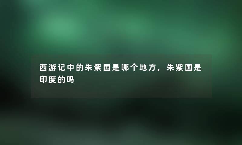 西游记中的朱紫国是哪个地方,朱紫国是印度的吗