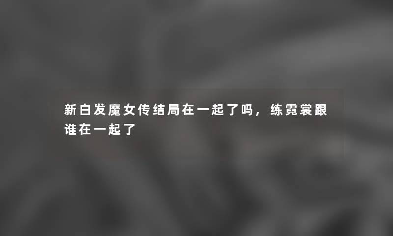 新白发魔女传结局在一起了吗,练霓裳跟谁在一起了