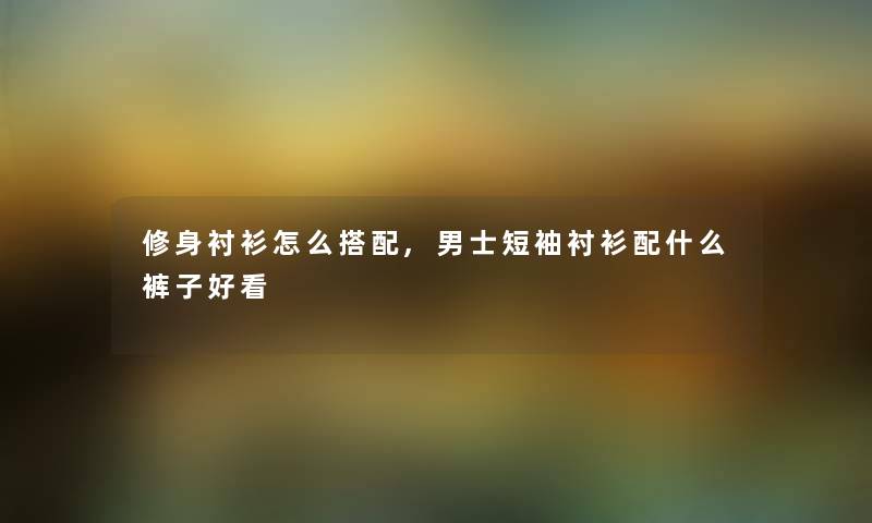 修身衬衫怎么搭配,男士短袖衬衫配什么裤子好看