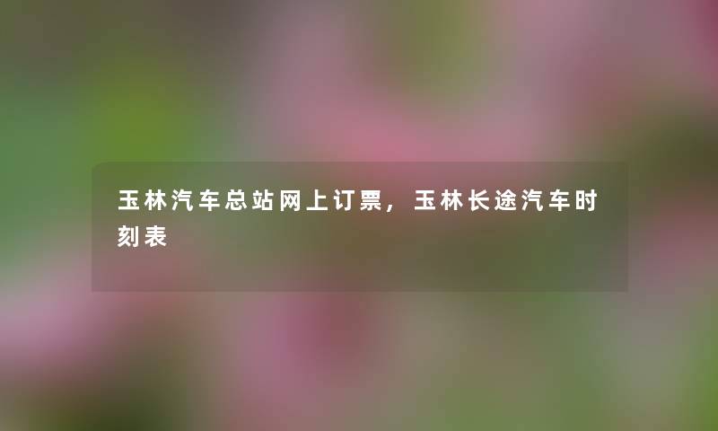 玉林汽车总站网上订票,玉林长途汽车时刻表