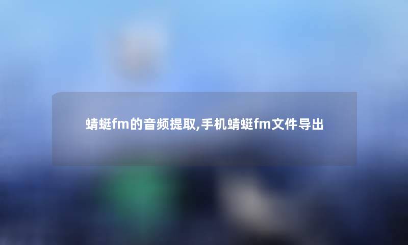 蜻蜓fm的音频提取,手机蜻蜓fm文件导出