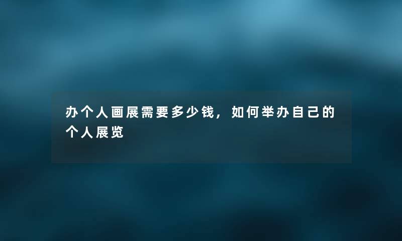办个人画展需要多少钱,如何举办自己的个人展览 办个人画展需要多少钱,如何举办自己的个人展览