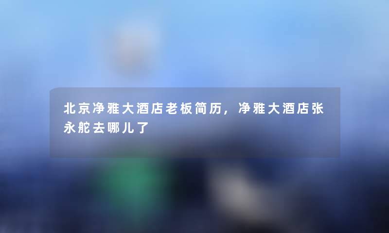 北京净雅大酒店老板简历,净雅大酒店张永舵去哪儿了