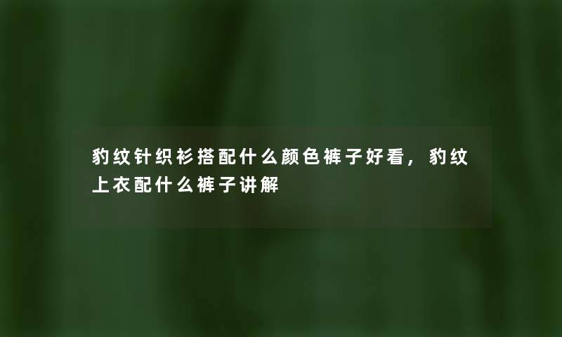 豹纹针织衫搭配什么颜色裤子好看,豹纹上衣配什么裤子讲解