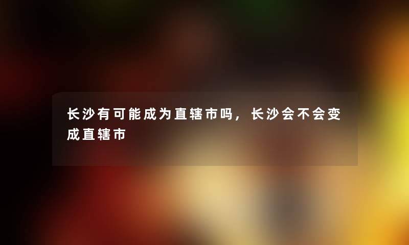 长沙有可能成为直辖市吗,长沙会不会变成直辖市