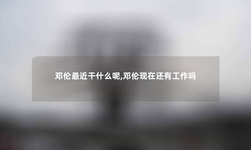 邓伦近干什么呢,邓伦现在还有工作吗