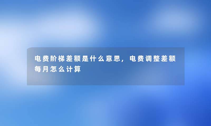 电费阶梯差额是什么意思,电费调整差额每月怎么计算