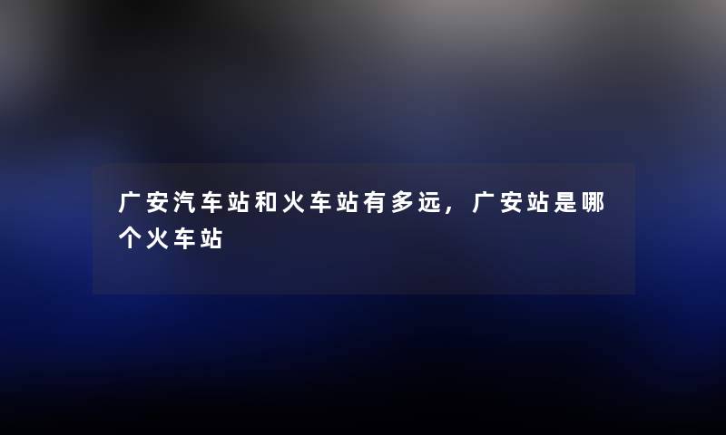 广安汽车站和火车站有多远,广安站是哪个火车站